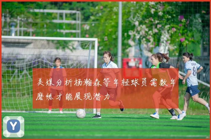 美媒分析杨瀚森等年轻球员需数年磨练才能展现潜力