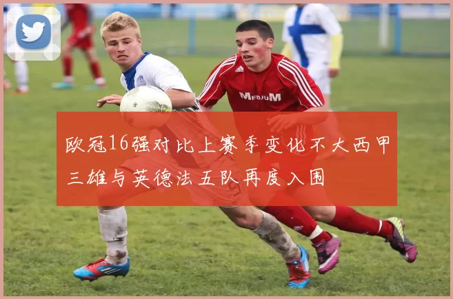 欧冠16强对比上赛季变化不大西甲三雄与英德法五队再度入围