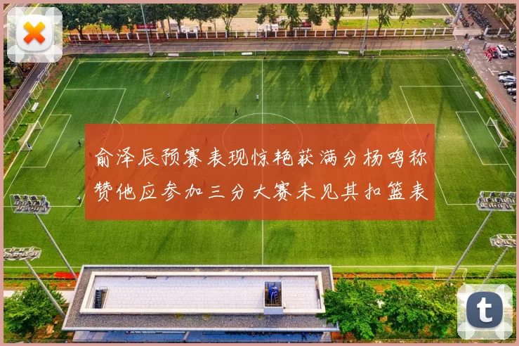 俞泽辰预赛表现惊艳获满分杨鸣称赞他应参加三分大赛未见其扣篮表现