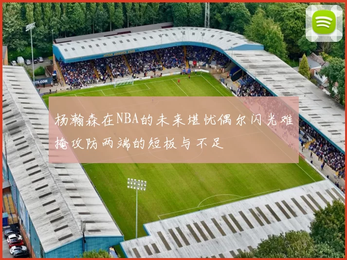 杨瀚森在NBA的未来堪忧偶尔闪光难掩攻防两端的短板与不足