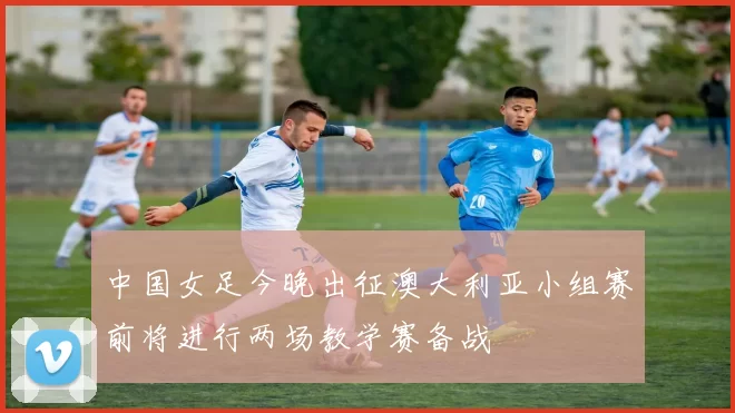 中国女足今晚出征澳大利亚小组赛前将进行两场教学赛备战