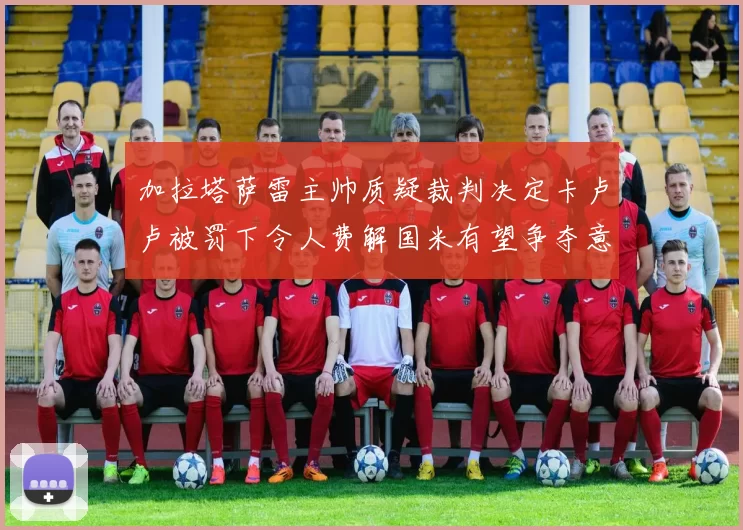 加拉塔萨雷主帅质疑裁判决定卡卢卢被罚下令人费解国米有望争夺意甲冠军