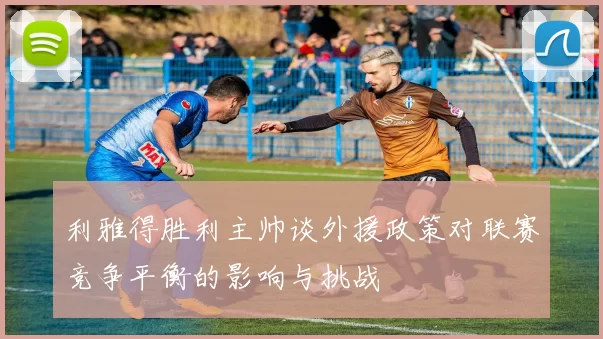 利雅得胜利主帅谈外援政策对联赛竞争平衡的影响与挑战