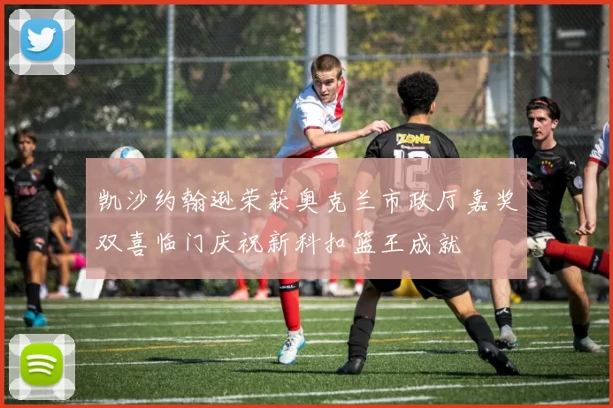 凯沙约翰逊荣获奥克兰市政厅嘉奖双喜临门庆祝新科扣篮王成就