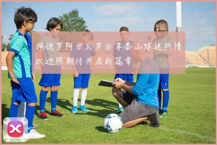 佩德罗阿尔瓦罗分享泰山球迷热情欢迎照期待开启新篇章