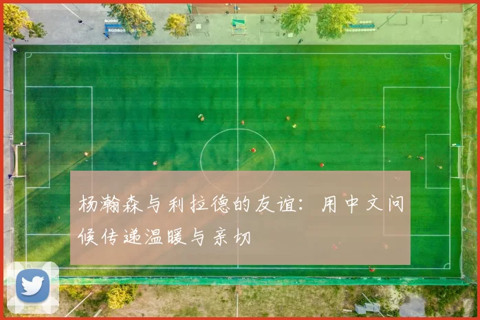 杨瀚森与利拉德的友谊：用中文问候传递温暖与亲切