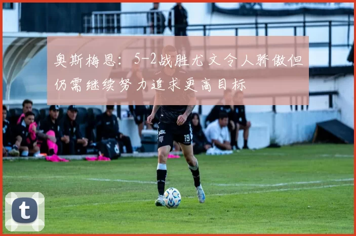 奥斯梅恩：5-2战胜尤文令人骄傲但仍需继续努力追求更高目标