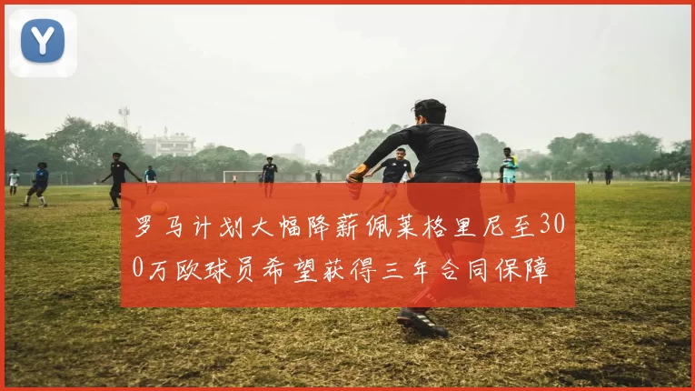 罗马计划大幅降薪佩莱格里尼至300万欧球员希望获得三年合同保障