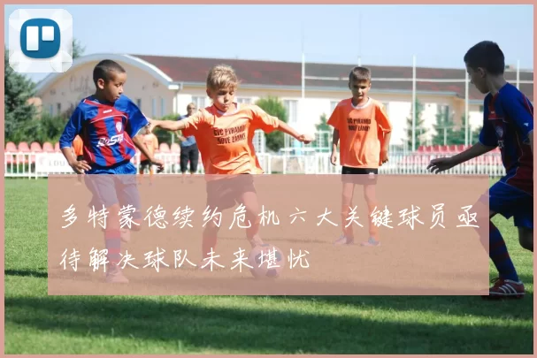 多特蒙德续约危机六大关键球员亟待解决球队未来堪忧