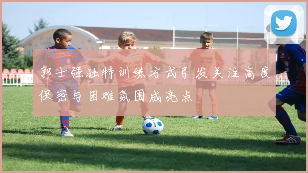 郭士强独特训练方式引发关注高度保密与困难氛围成亮点
