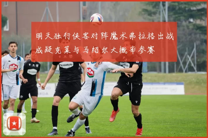 明天独行侠客对阵魔术弗拉格出战成疑克莱与马绍尔大概率参赛