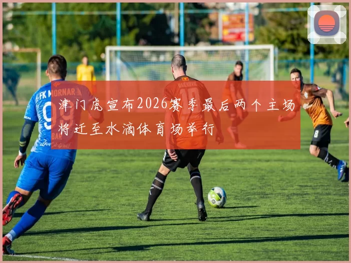 津门虎宣布2026赛季最后两个主场将迁至水滴体育场举行