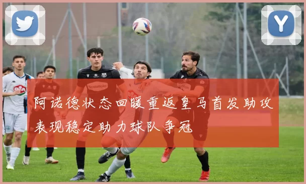 阿诺德状态回暖重返皇马首发助攻表现稳定助力球队争冠