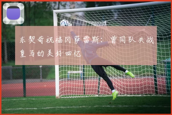 东契奇祝福冈萨雷斯：曾同队共战皇马的美好回忆