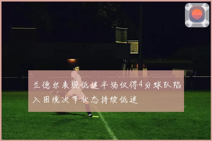 兰德尔表现低迷半场仅得4分球队陷入困境次节状态持续低迷