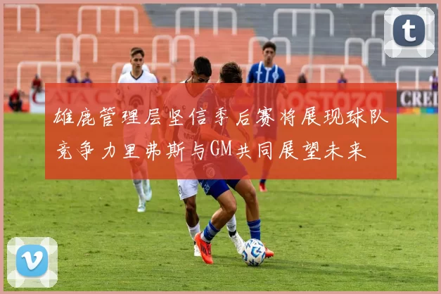 雄鹿管理层坚信季后赛将展现球队竞争力里弗斯与GM共同展望未来