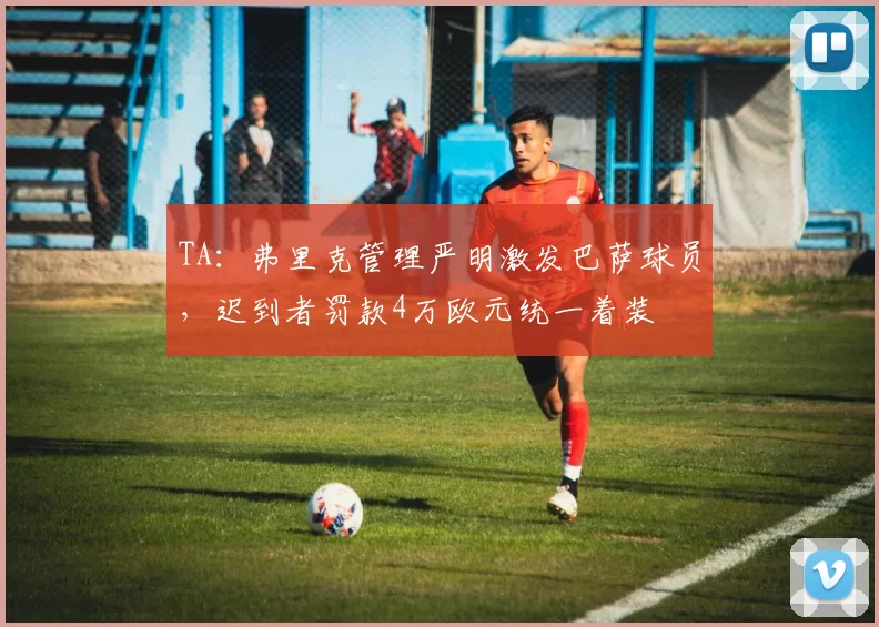 TA：弗里克管理严明激发巴萨球员，迟到者罚款4万欧元统一着装