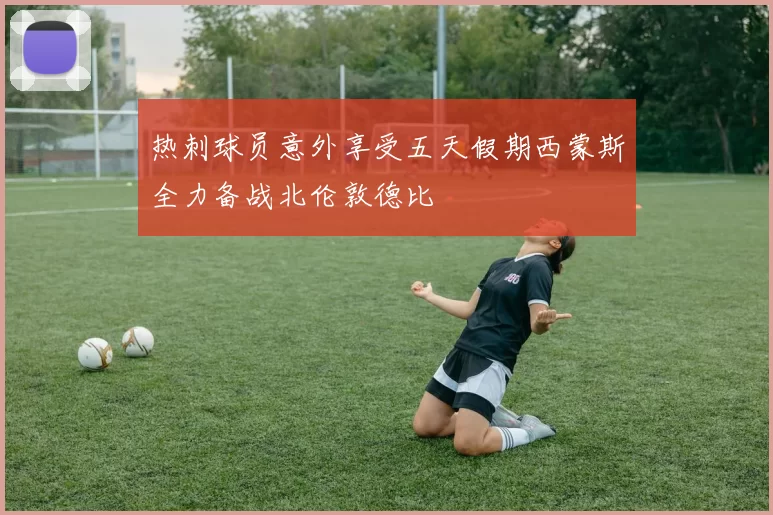 热刺球员意外享受五天假期西蒙斯全力备战北伦敦德比