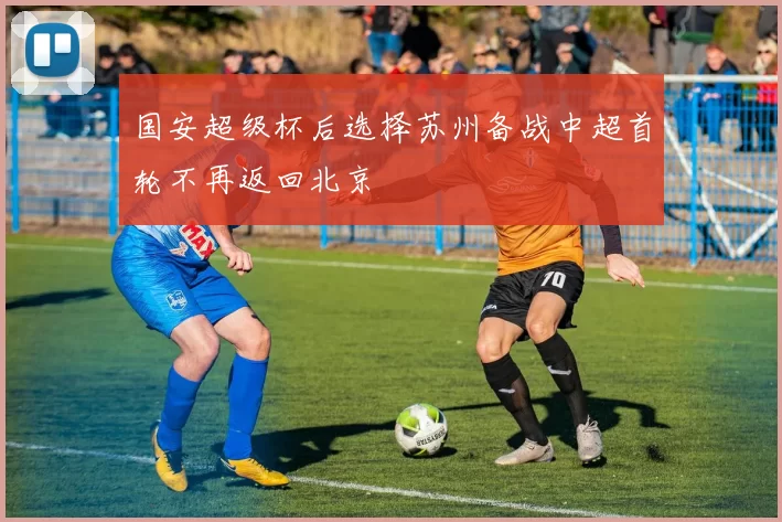 国安超级杯后选择苏州备战中超首轮不再返回北京