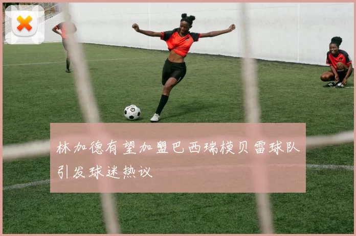 林加德有望加盟巴西瑞模贝雷球队引发球迷热议