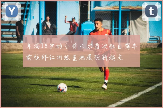 年满18岁的小将卡尔首次独自驾车前往拜仁训练基地展现新起点