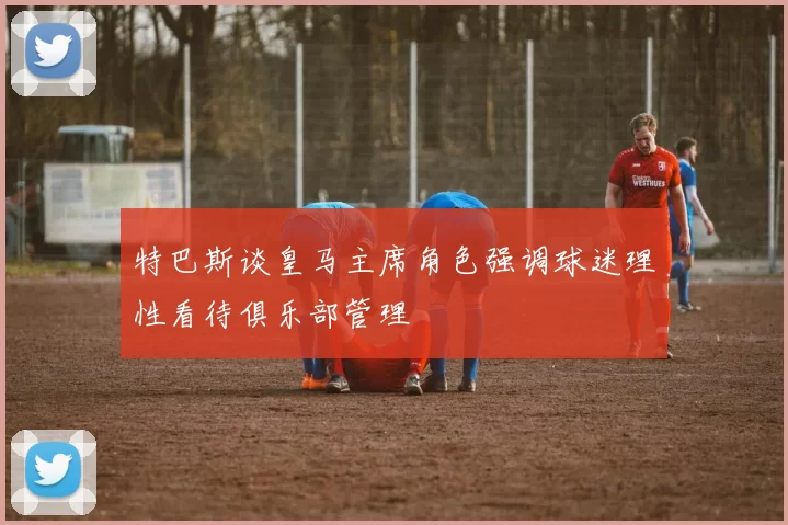 特巴斯谈皇马主席角色强调球迷理性看待俱乐部管理
